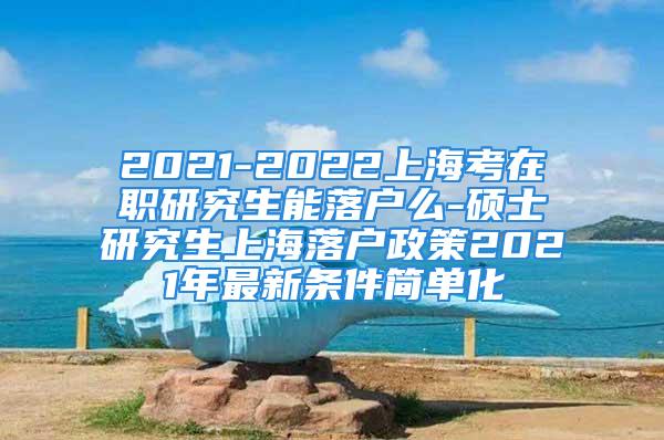 2021-2022上海考在职研究生能落户么-硕士研究生上海落户政策2021年最新条件简单化