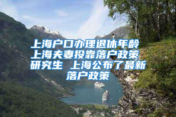 上海户口办理退休年龄 上海夫妻投靠落户政策 研究生 上海公布了最新落户政策