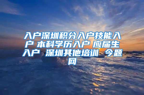 入户深圳积分入户技能入户　本科学历入户　应届生入户 深圳其他培训 今题网