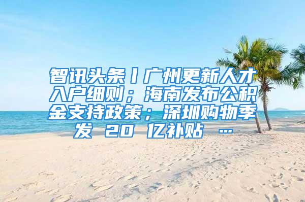 智讯头条丨广州更新人才入户细则；海南发布公积金支持政策；深圳购物季发 20 亿补贴 …