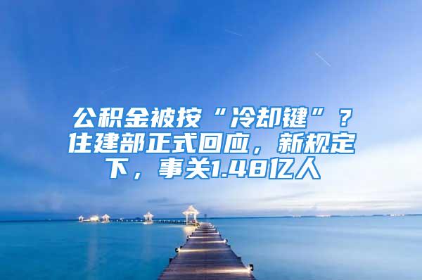 公积金被按“冷却键”？住建部正式回应，新规定下，事关1.48亿人