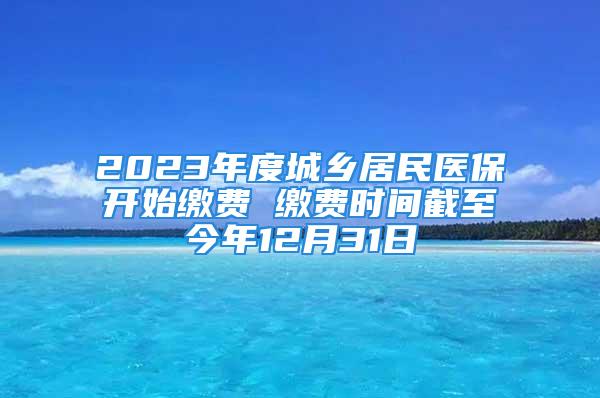 2023年度城乡居民医保开始缴费 缴费时间截至今年12月31日