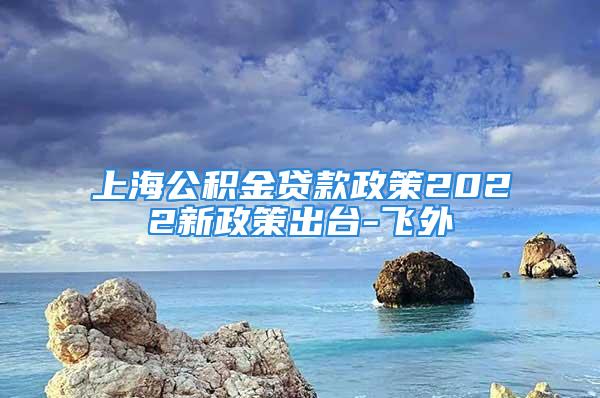 上海公积金贷款政策2022新政策出台-飞外