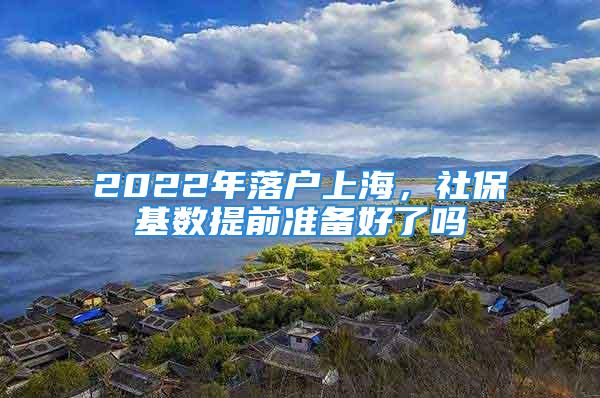 2022年落户上海，社保基数提前准备好了吗