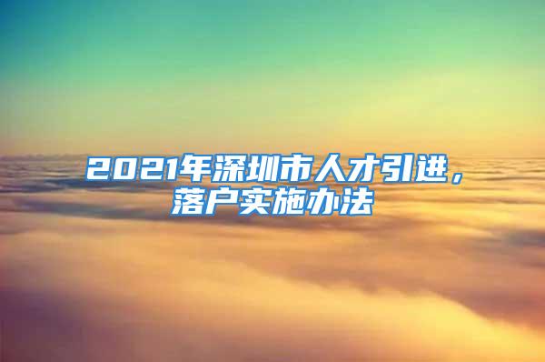 2021年深圳市人才引进，落户实施办法