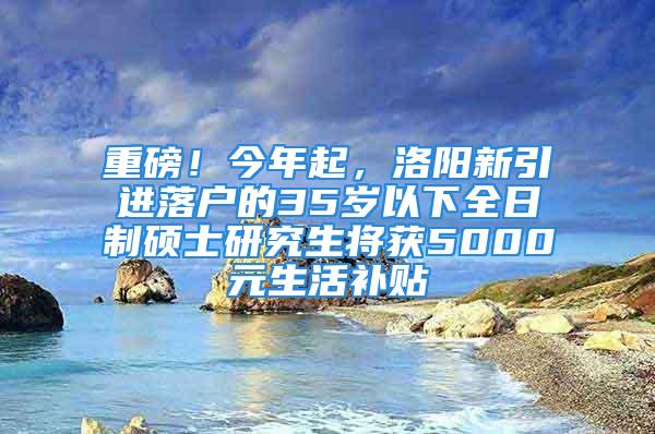 重磅！今年起，洛阳新引进落户的35岁以下全日制硕士研究生将获5000元生活补贴