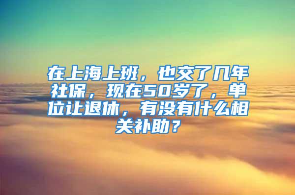 在上海上班，也交了几年社保，现在50岁了，单位让退休，有没有什么相关补助？