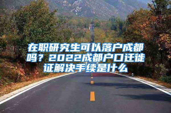 在职研究生可以落户成都吗？2022成都户口迁徙证解决手续是什么