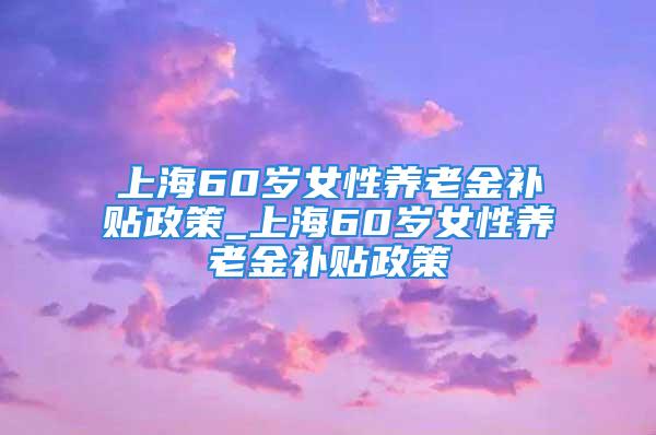 上海60岁女性养老金补贴政策_上海60岁女性养老金补贴政策