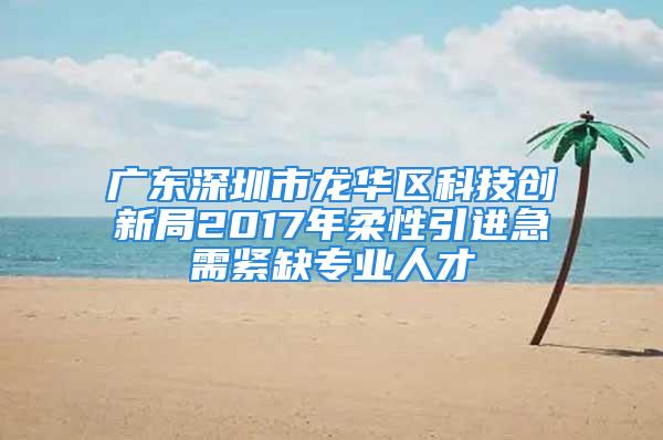 广东深圳市龙华区科技创新局2017年柔性引进急需紧缺专业人才