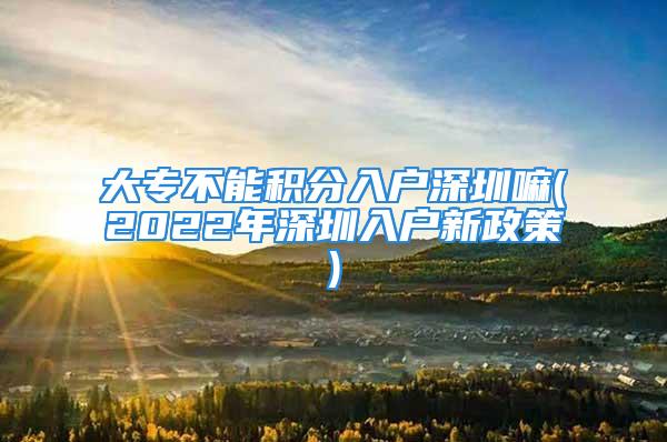 大专不能积分入户深圳嘛(2022年深圳入户新政策)