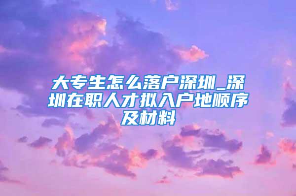 大专生怎么落户深圳_深圳在职人才拟入户地顺序及材料