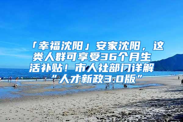 「幸福沈阳」安家沈阳，这类人群可享受36个月生活补贴！市人社部门详解“人才新政3.0版”