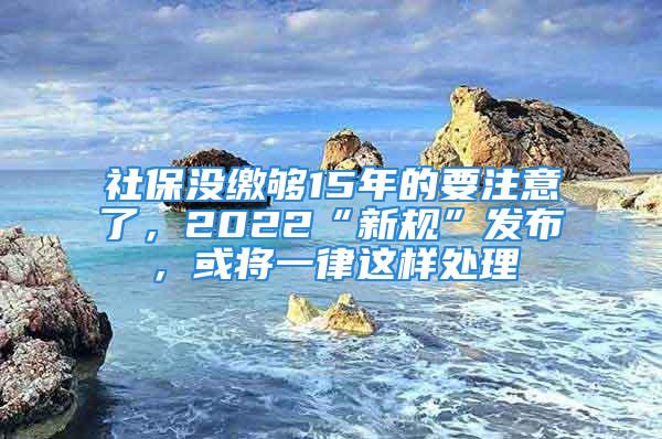 社保没缴够15年的要注意了，2022“新规”发布，或将一律这样处理