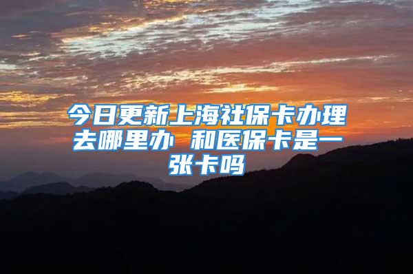 今日更新上海社保卡办理去哪里办 和医保卡是一张卡吗