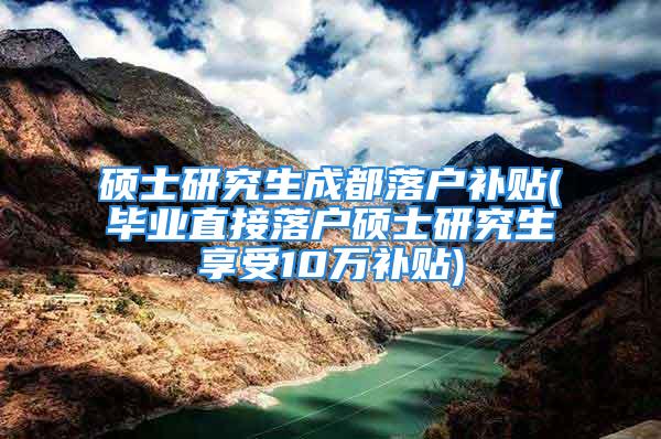 硕士研究生成都落户补贴(毕业直接落户硕士研究生享受10万补贴)