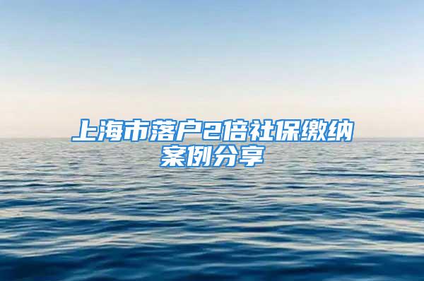 上海市落户2倍社保缴纳案例分享