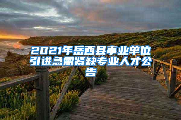 2021年岳西县事业单位引进急需紧缺专业人才公告