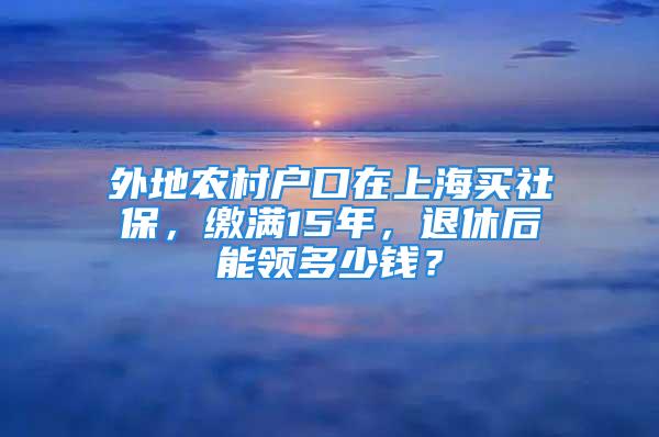 外地农村户口在上海买社保，缴满15年，退休后能领多少钱？