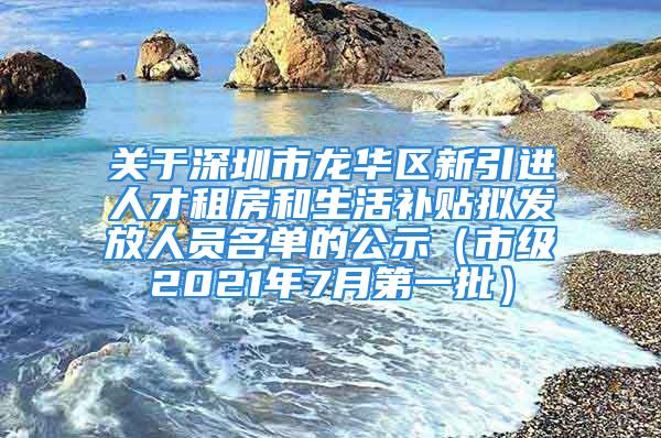 关于深圳市龙华区新引进人才租房和生活补贴拟发放人员名单的公示（市级2021年7月第一批）