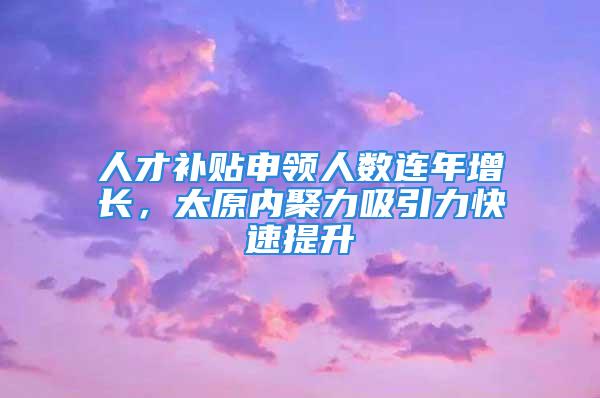 人才补贴申领人数连年增长，太原内聚力吸引力快速提升