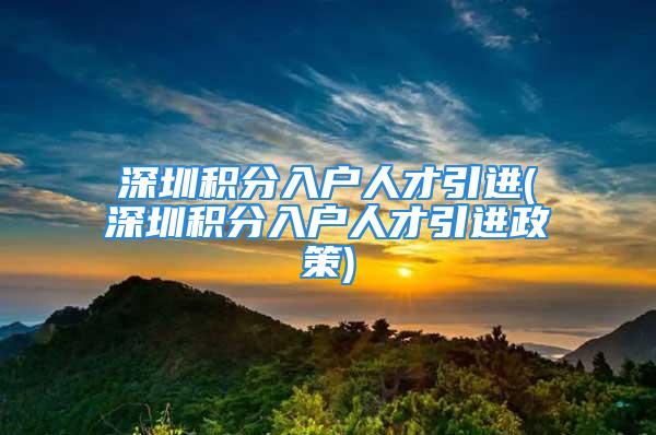 深圳积分入户人才引进(深圳积分入户人才引进政策)