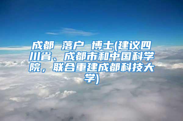 成都 落户 博士(建议四川省、成都市和中国科学院，联合重建成都科技大学)