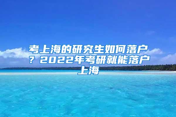 考上海的研究生如何落户？2022年考研就能落户上海