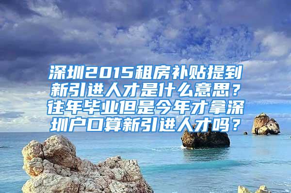 深圳2015租房补贴提到新引进人才是什么意思？往年毕业但是今年才拿深圳户口算新引进人才吗？