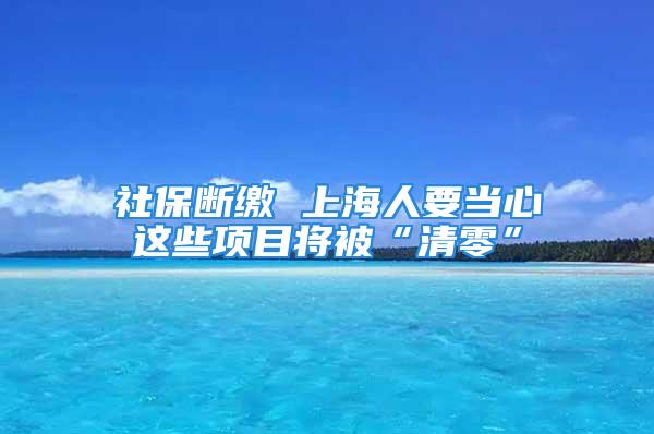 社保断缴 上海人要当心这些项目将被“清零”