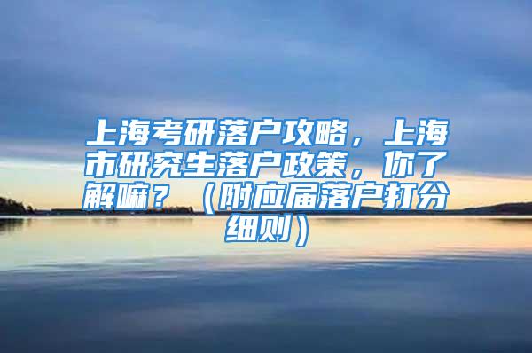 上海考研落户攻略，上海市研究生落户政策，你了解嘛？（附应届落户打分细则）