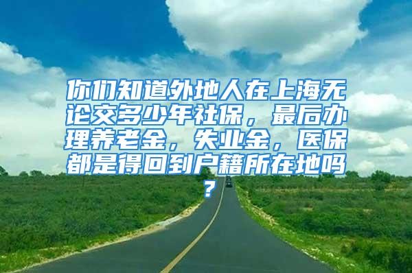 你们知道外地人在上海无论交多少年社保，最后办理养老金，失业金，医保都是得回到户籍所在地吗？