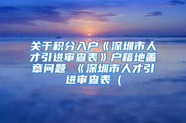 关于积分入户《深圳市人才引进审查表》户籍地盖章问题 《深圳市人才引进审查表（