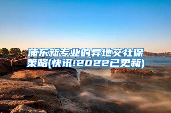 浦东新专业的异地交社保策略(快讯!2022已更新)