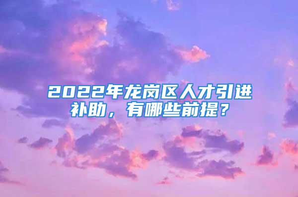 2022年龙岗区人才引进补助，有哪些前提？