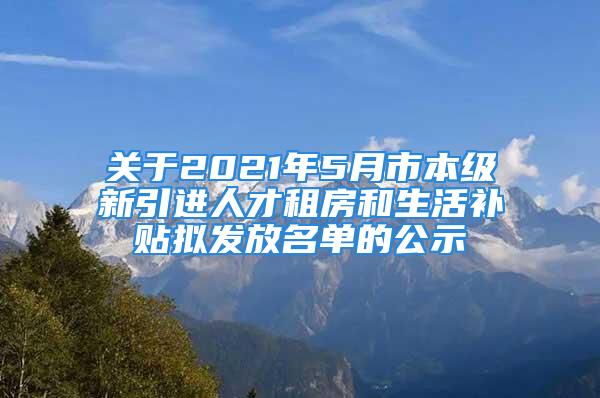 关于2021年5月市本级新引进人才租房和生活补贴拟发放名单的公示