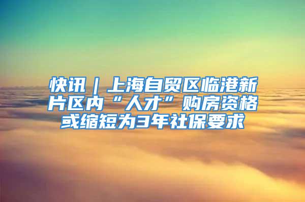 快讯｜上海自贸区临港新片区内“人才”购房资格或缩短为3年社保要求