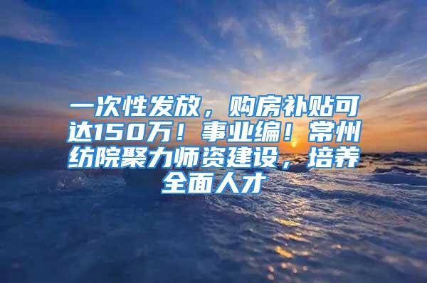 一次性发放，购房补贴可达150万！事业编！常州纺院聚力师资建设，培养全面人才