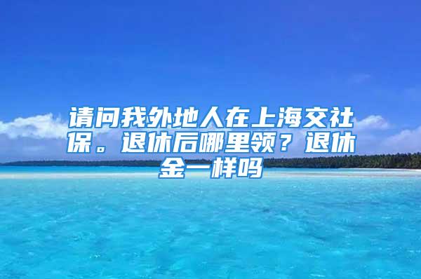 请问我外地人在上海交社保。退休后哪里领？退休金一样吗