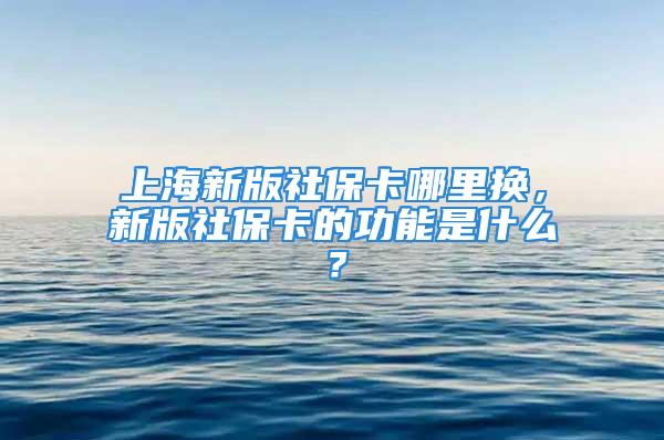 上海新版社保卡哪里换，新版社保卡的功能是什么？