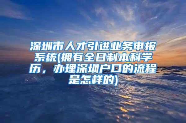 深圳市人才引进业务申报系统(拥有全日制本科学历，办理深圳户口的流程是怎样的)