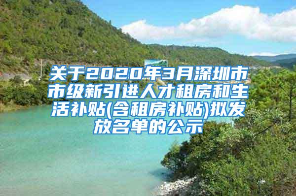 关于2020年3月深圳市市级新引进人才租房和生活补贴(含租房补贴)拟发放名单的公示