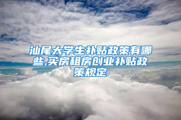 汕尾大学生补贴政策有哪些,买房租房创业补贴政策规定