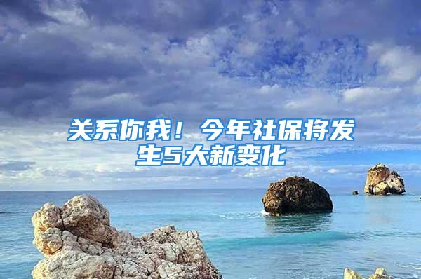 关系你我！今年社保将发生5大新变化