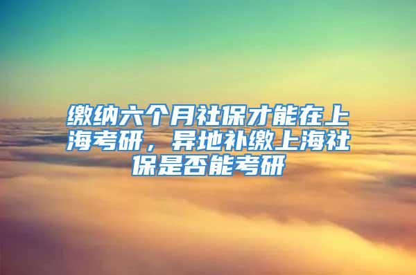 缴纳六个月社保才能在上海考研，异地补缴上海社保是否能考研