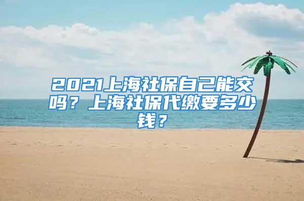 2021上海社保自己能交吗？上海社保代缴要多少钱？