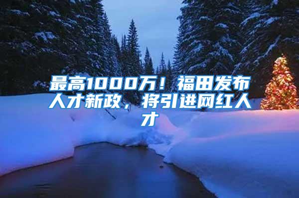 最高1000万！福田发布人才新政，将引进网红人才