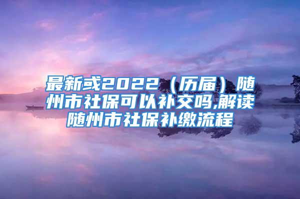 最新或2022（历届）随州市社保可以补交吗,解读随州市社保补缴流程