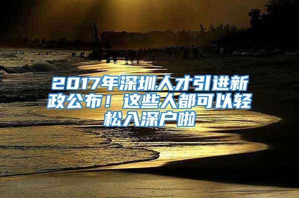 2017年深圳人才引进新政公布！这些人都可以轻松入深户啦