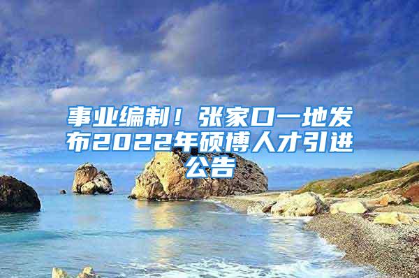 事业编制！张家口一地发布2022年硕博人才引进公告